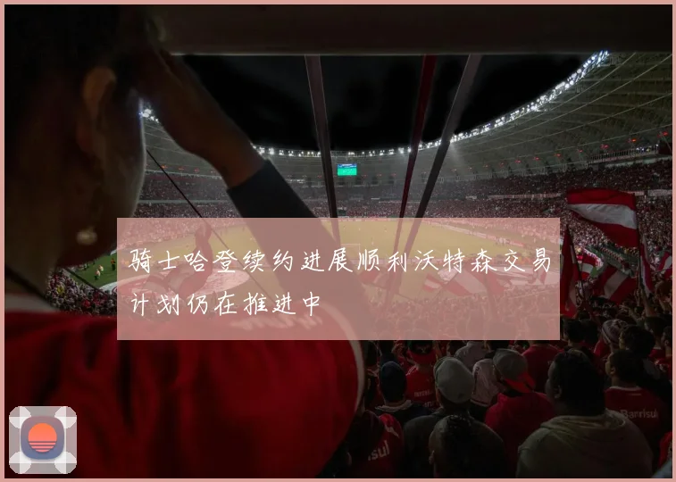 骑士哈登续约进展顺利沃特森交易计划仍在推进中