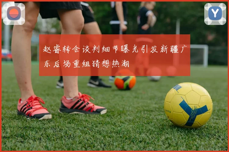赵睿转会谈判细节曝光引发新疆广东后场重组猜想热潮