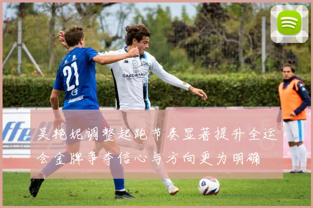 吴艳妮调整起跑节奏显著提升全运会金牌争夺信心与方向更为明确