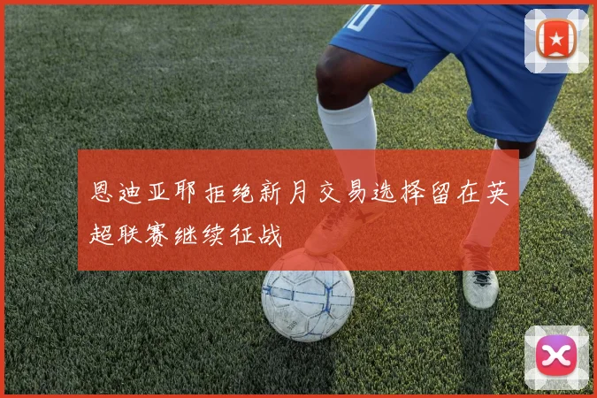 恩迪亚耶拒绝新月交易选择留在英超联赛继续征战