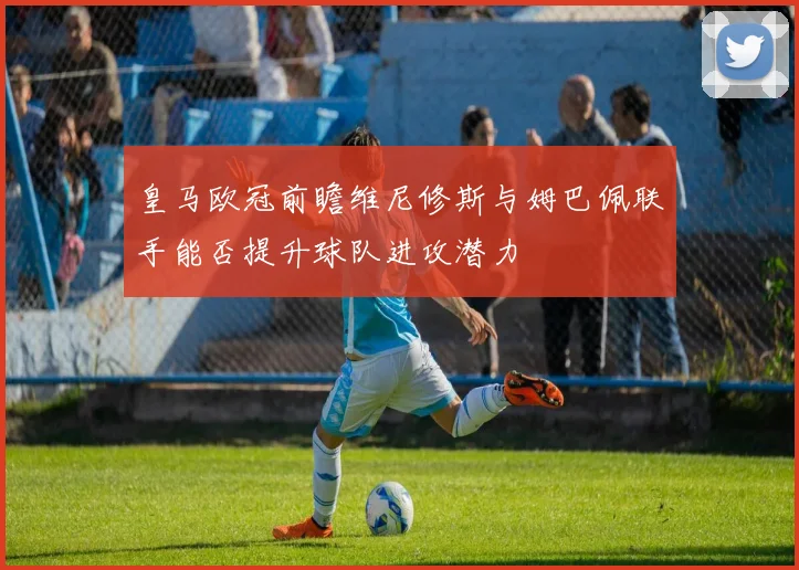 皇马欧冠前瞻维尼修斯与姆巴佩联手能否提升球队进攻潜力