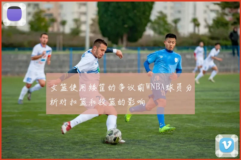 女篮使用矮筐的争议前WNBA球员分析对扣篮和投篮的影响