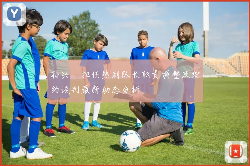 孙兴慜担任热刺队长职责调整及续约谈判最新动态分析