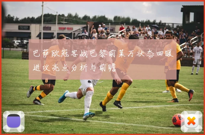 巴萨欧冠客战巴黎前莱万状态回暖进攻亮点分析与前瞻