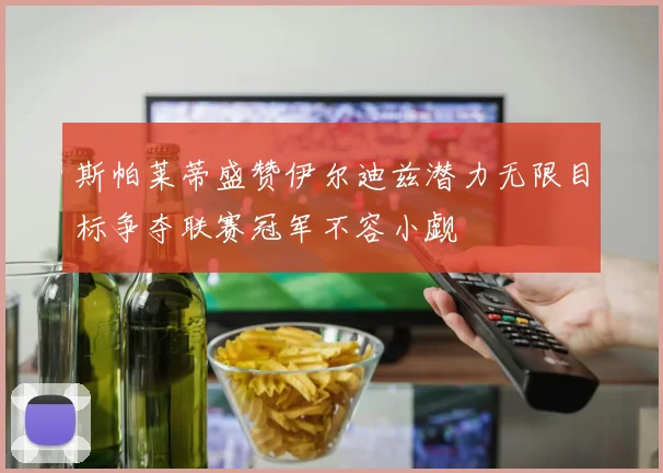斯帕莱蒂盛赞伊尔迪兹潜力无限目标争夺联赛冠军不容小觑
