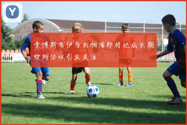 索博斯洛伊与利物浦即将达成长期续约协议引发关注