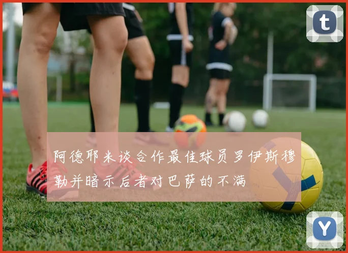 阿德耶米谈合作最佳球员罗伊斯穆勒并暗示后者对巴萨的不满
