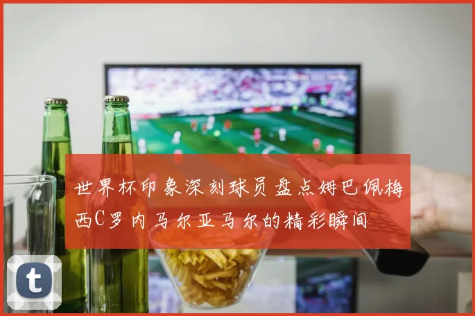 世界杯印象深刻球员盘点姆巴佩梅西C罗内马尔亚马尔的精彩瞬间