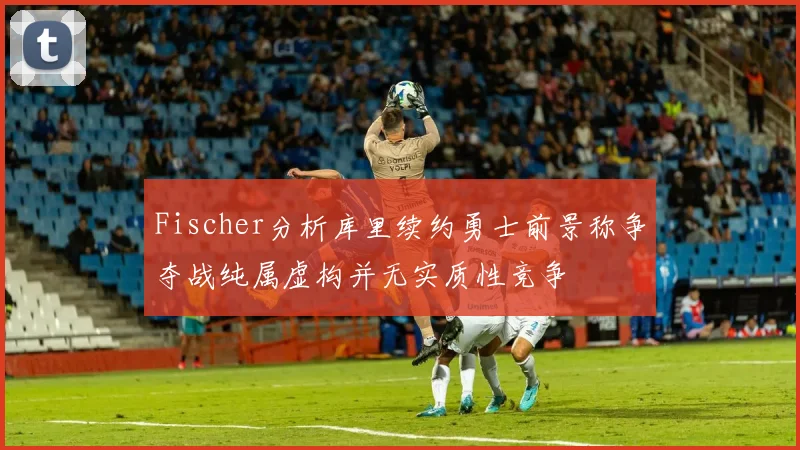 Fischer分析库里续约勇士前景称争夺战纯属虚构并无实质性竞争