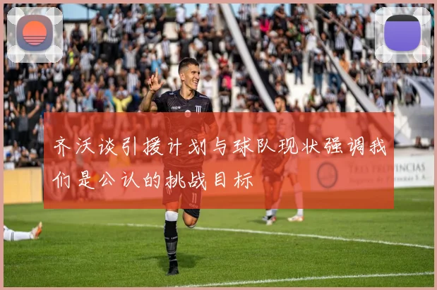 齐沃谈引援计划与球队现状强调我们是公认的挑战目标